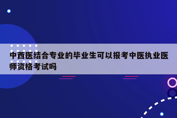 中西医结合专业的毕业生可以报考中医执业医师资格考试吗