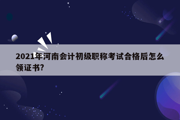 2021年河南会计初级职称考试合格后怎么领证书?