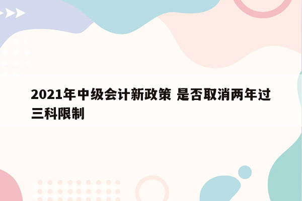 2021年中级会计新政策 是否取消两年过三科限制