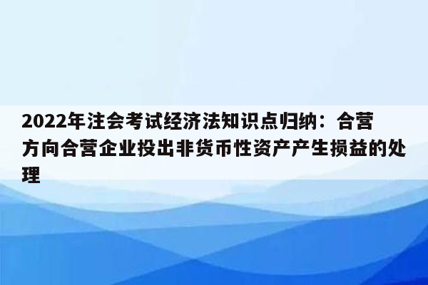 2022年注会考试经济法知识点归纳：合营方向合营企业投出非货币性资产产生损益的处理