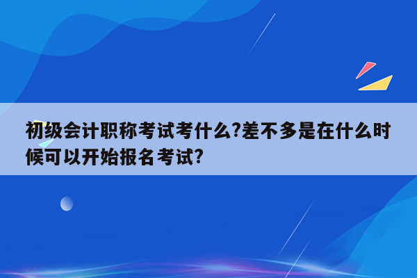 初级会计职称考试考什么?差不多是在什么时候可以开始报名考试?