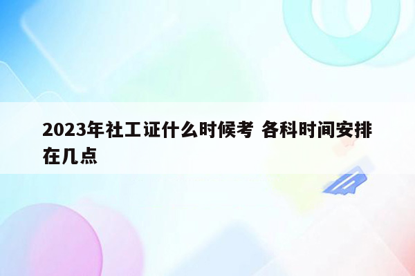 2023年社工证什么时候考 各科时间安排在几点