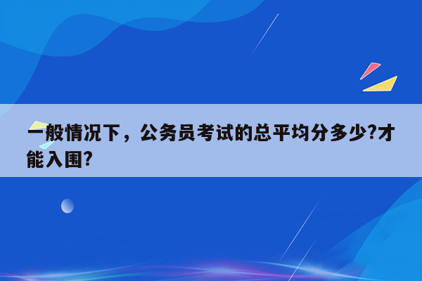 一般情况下，公务员考试的总平均分多少?才能入围?