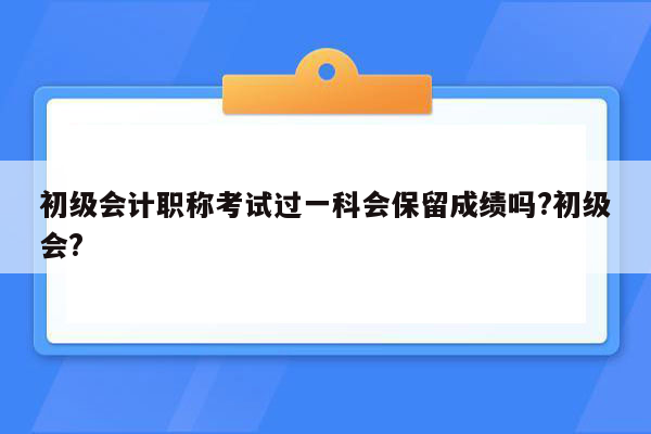 初级会计职称考试过一科会保留成绩吗?初级会?