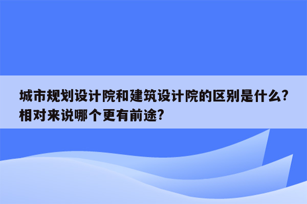 城市规划设计院和建筑设计院的区别是什么?相对来说哪个更有前途?