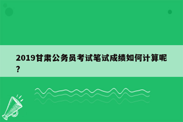 2019甘肃公务员考试笔试成绩如何计算呢?