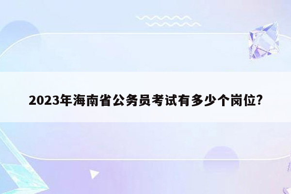 2023年海南省公务员考试有多少个岗位?