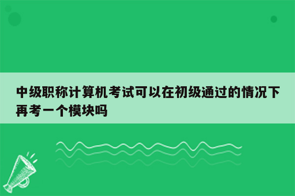 中级职称计算机考试可以在初级通过的情况下再考一个模块吗