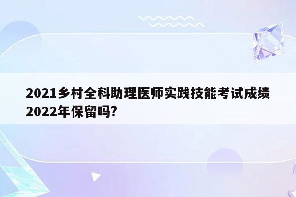 2021乡村全科助理医师实践技能考试成绩2022年保留吗?