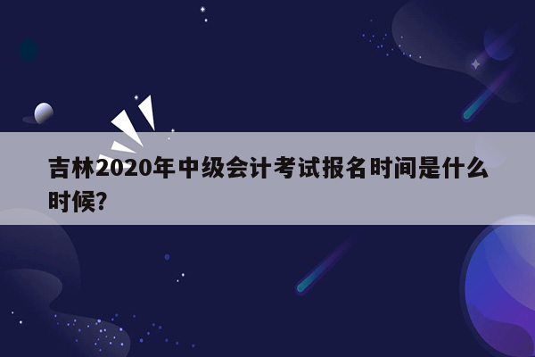 吉林2020年中级会计考试报名时间是什么时候？