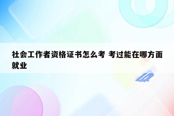 社会工作者资格证书怎么考 考过能在哪方面就业