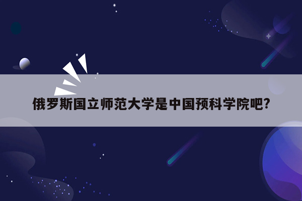 俄罗斯国立师范大学是中国预科学院吧?