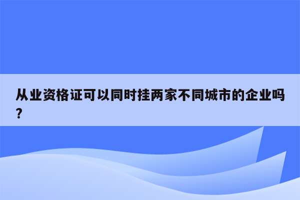 从业资格证可以同时挂两家不同城市的企业吗?