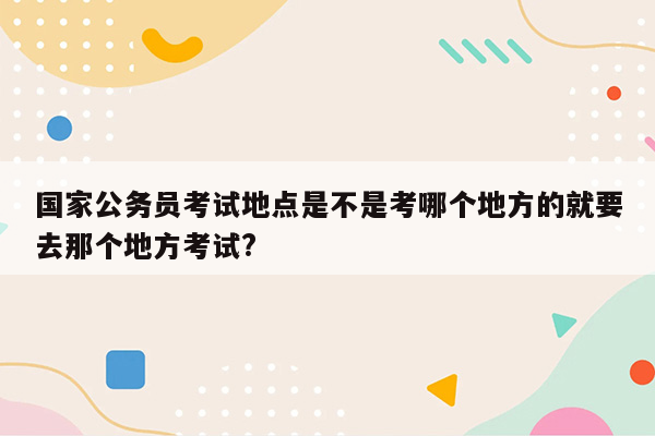 国家公务员考试地点是不是考哪个地方的就要去那个地方考试?