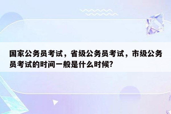 国家公务员考试，省级公务员考试，市级公务员考试的时间一般是什么时候?