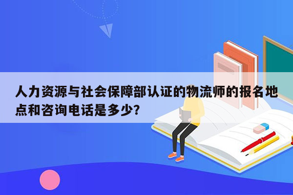 人力资源与社会保障部认证的物流师的报名地点和咨询电话是多少？