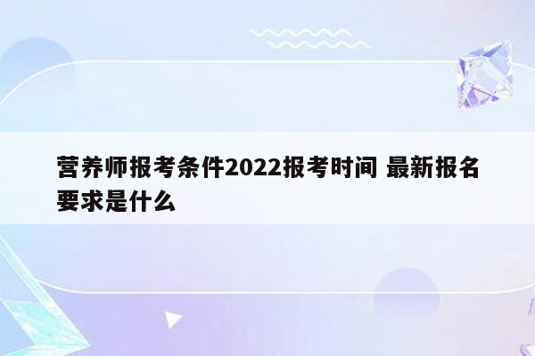 营养师报考条件2022报考时间 最新报名要求是什么