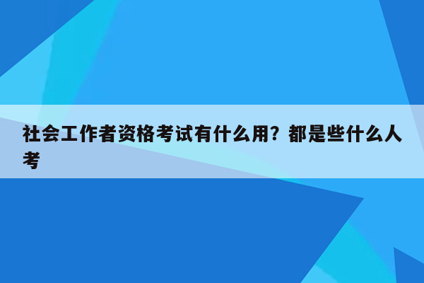 社会工作者资格考试有什么用？都是些什么人考