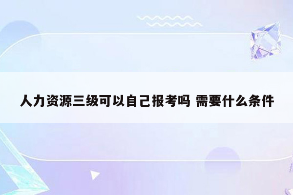 人力资源三级可以自己报考吗 需要什么条件