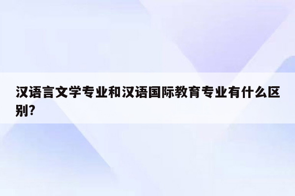 汉语言文学专业和汉语国际教育专业有什么区别?