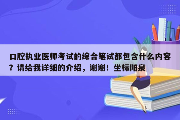 口腔执业医师考试的综合笔试都包含什么内容？请给我详细的介绍，谢谢！坐标阳泉