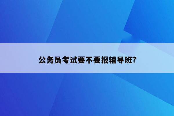 公务员考试要不要报辅导班?