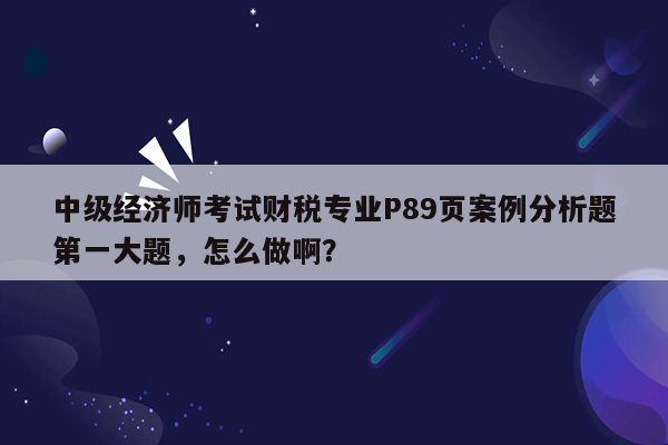 中级经济师考试财税专业P89页案例分析题第一大题，怎么做啊？