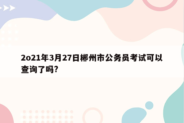 2o21年3月27日郴州市公务员考试可以查询了吗?