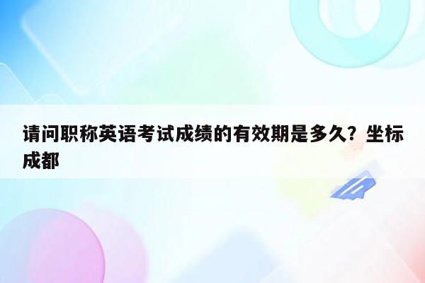 请问职称英语考试成绩的有效期是多久？坐标成都