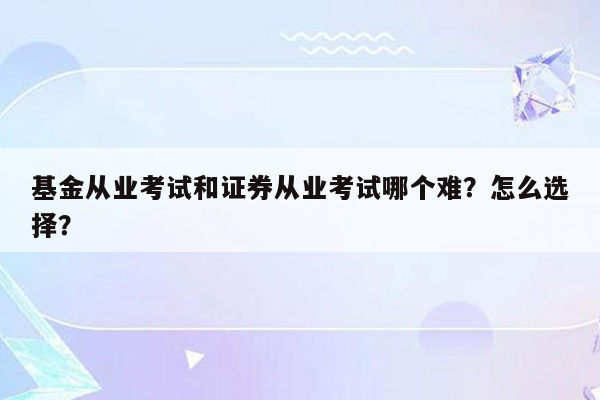 基金从业考试和证券从业考试哪个难？怎么选择？