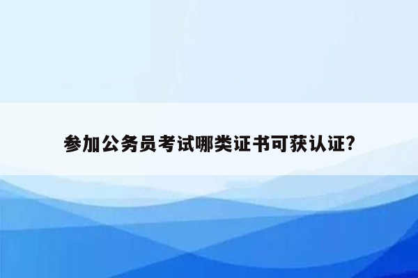 参加公务员考试哪类证书可获认证?