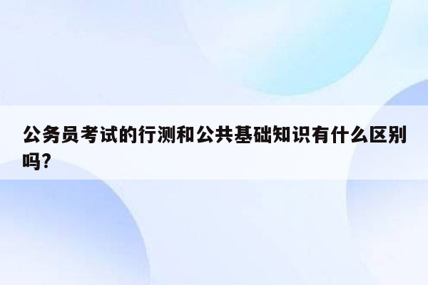 公务员考试的行测和公共基础知识有什么区别吗?