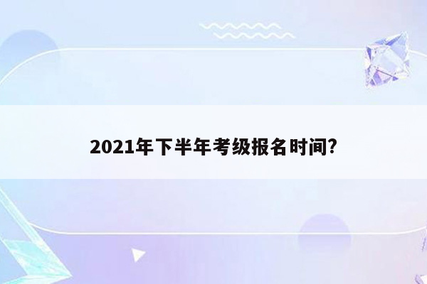 2021年下半年考级报名时间?