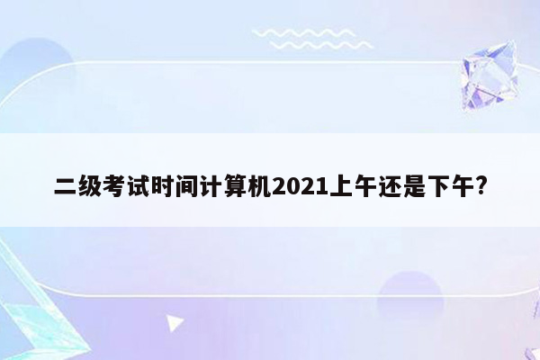 二级考试时间计算机2021上午还是下午?