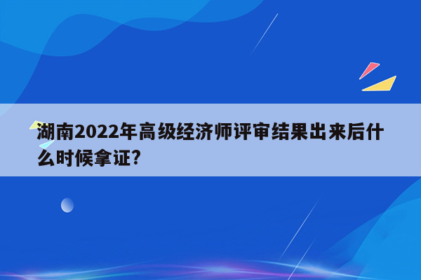 湖南2022年高级经济师评审结果出来后什么时候拿证?