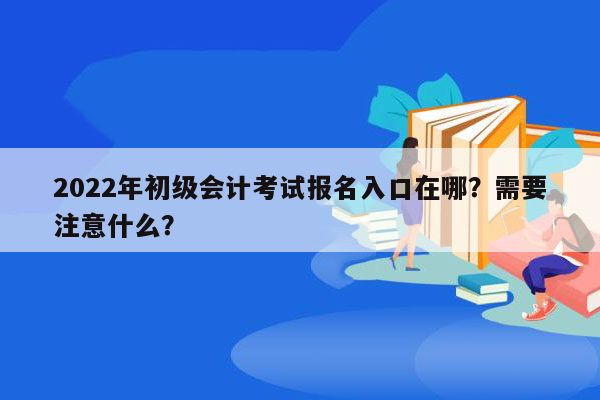 2022年初级会计考试报名入口在哪？需要注意什么？