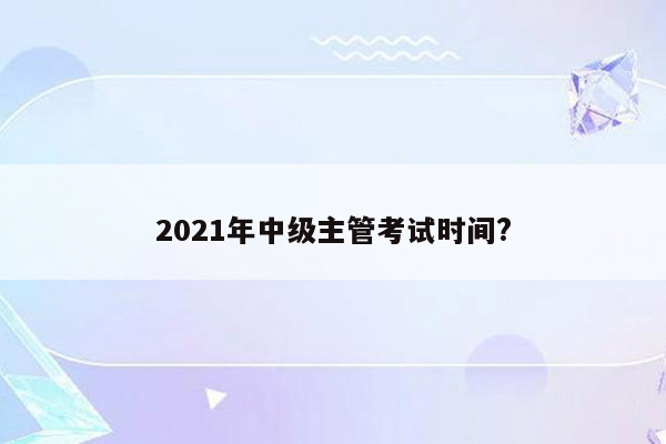 2021年中级主管考试时间?