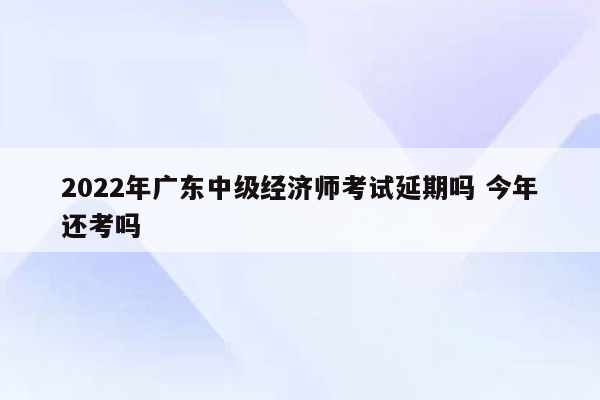 2022年广东中级经济师考试延期吗 今年还考吗