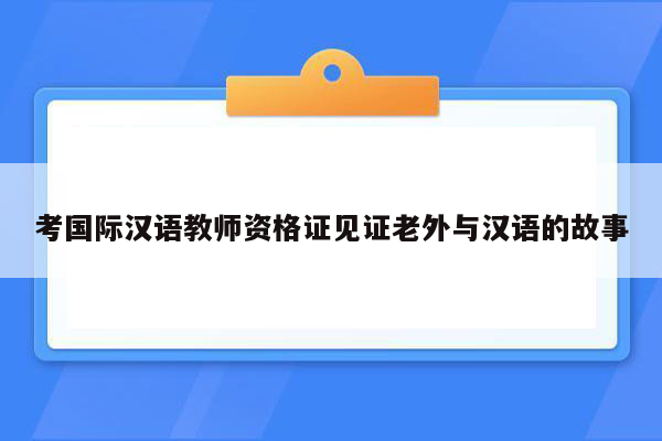 考国际汉语教师资格证见证老外与汉语的故事