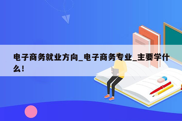 电子商务就业方向_电子商务专业_主要学什么！