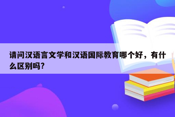 请问汉语言文学和汉语国际教育哪个好，有什么区别吗?