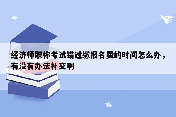 经济师职称考试错过缴报名费的时间怎么办，有没有办法补交啊