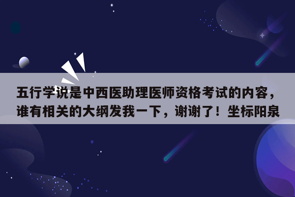 五行学说是中西医助理医师资格考试的内容，谁有相关的大纲发我一下，谢谢了！坐标阳泉