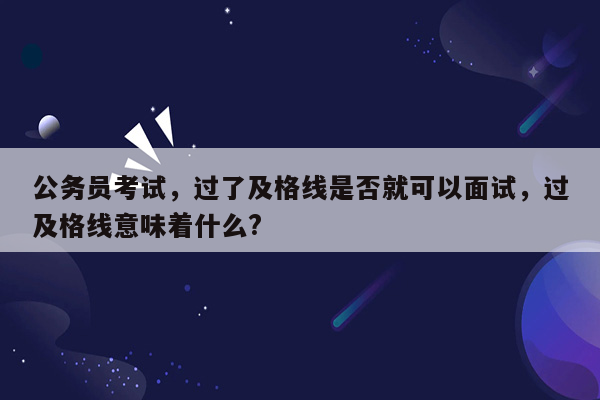 公务员考试，过了及格线是否就可以面试，过及格线意味着什么?