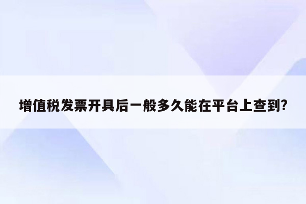 增值税发票开具后一般多久能在平台上查到?