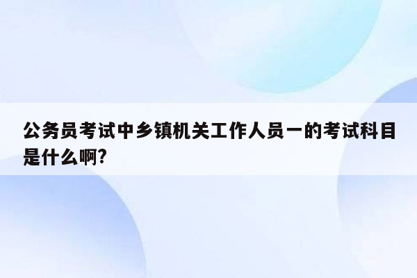 公务员考试中乡镇机关工作人员一的考试科目是什么啊?