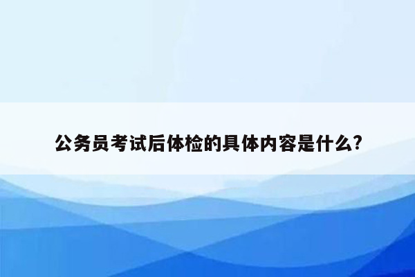 公务员考试后体检的具体内容是什么?