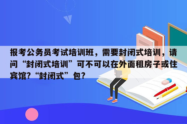 报考公务员考试培训班，需要封闭式培训，请问“封闭式培训”可不可以在外面租房子或住宾馆?“封闭式”包?