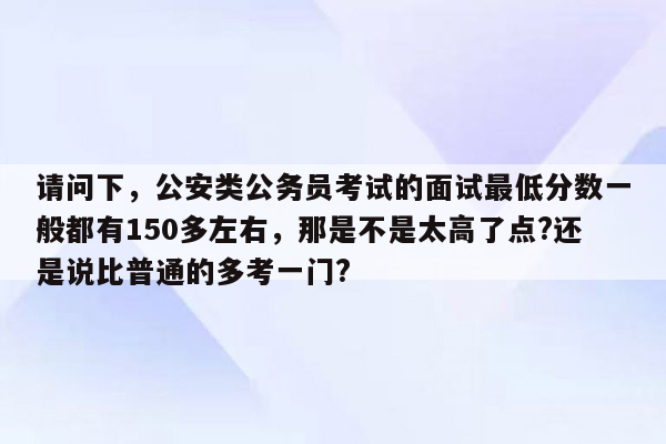 请问下，公安类公务员考试的面试最低分数一般都有150多左右，那是不是太高了点?还是说比普通的多考一门?