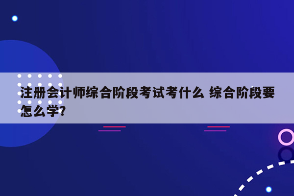 注册会计师综合阶段考试考什么 综合阶段要怎么学？